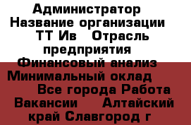 Администратор › Название организации ­ ТТ-Ив › Отрасль предприятия ­ Финансовый анализ › Минимальный оклад ­ 20 000 - Все города Работа » Вакансии   . Алтайский край,Славгород г.